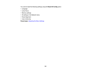 Page 121

121
You
cannot resetthefollowing settingsusingtheReset AllConfig option:
 •
Language
 •
Lamp Hours
 •
Memory settings
 •
All settings inthe Network menu
 •
Panel Alignment
 •
Color Uniformity
 Parent
topic:Adjusting theMenu Settings 