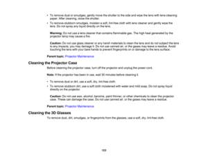 Page 123

123
•
To remove dustorsmudges, gentlymovetheshutter tothe side andwipe thelens withlens-cleaning
 paper.
Aftercleaning, closetheshutter.
 •
To remove stubborn smudges, moistenasoft, lint-free clothwithlens cleaner andgently wipethe
 lens.
Donot spray anyliquid directly onthe lens.
 Warning:
Donot use alens cleaner thatcontains flammable gas.Thehigh heat generated bythe
 projector
lampmaycause afire.
 Caution:
Donot use glass cleaner orany harsh materials toclean thelens anddonot subject thelens
 to
any...