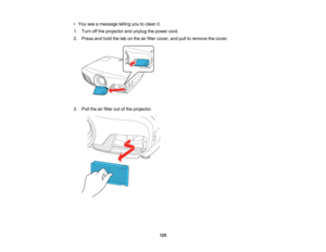 Page 125

125
•
You seeamessage tellingyoutoclean it.
 1.
Turn offthe projector andunplug thepower cord.
 2.
Press andhold thetabonthe airfilter cover, andpulltoremove thecover.
 3.
Pull theairfilter outofthe projector.   