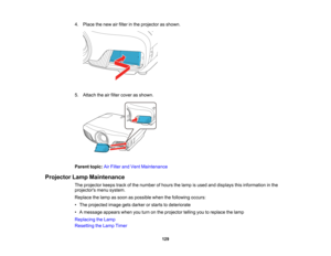 Page 129

129
4.
Place thenew airfilter inthe projector asshown.
 5.
Attach theairfilter cover asshown.
 Parent
topic:AirFilter andVent Maintenance
 Projector
LampMaintenance
 The
projector keepstrackofthe number ofhours thelamp isused anddisplays thisinformation inthe
 projectors
menusystem.
 Replace
thelamp assoon aspossible whenthefollowing occurs:
 •
The projected imagegetsdarker orstarts todeteriorate
 •
Amessage appearswhenyouturn onthe projector tellingyoutoreplace thelamp
 Replacing
theLamp
 Resetting...