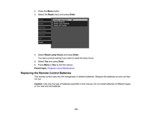 Page 134

134
2.
Press theMenu button.
 3.
Select theReset menuandpress Enter.
 4.
Select ResetLampHours andpress Enter.
 You
seeaprompt askingifyou want toreset thelamp hours.
 5.
Select Yesandpress Enter.
 6.
Press Menu orEsc toexit themenus.
 Parent
topic:Projector LampMaintenance
 Replacing
theRemote ControlBatteries
 The
remote controlusestwoAAmanganese oralkaline batteries. Replacethebatteries assoon asthey
 run
out.
 Caution:
Useonly thetype ofbatteries specified inthis manual. Donot install batteries...