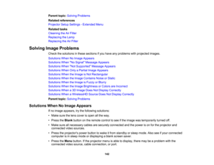 Page 142

142
Parent
topic:Solving Problems
 Related
references
 Projector
SetupSettings -Extended Menu
 Related
tasks
 Cleaning
theAirFilter
 Replacing
theLamp
 Replacing
theAirFilter
 Solving
ImageProblems
 Check
thesolutions inthese sections ifyou have anyproblems withprojected images.
 Solutions
WhenNoImage Appears
 Solutions
WhenNo Signal Message Appears
 Solutions
WhenNot Supported Message Appears
 Solutions
WhenOnlyaPartial ImageAppears
 Solutions
WhentheImage isNot Rectangular
 Solutions
WhentheImage...