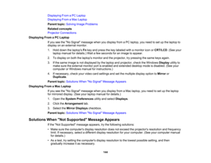 Page 144

144
Displaying
FromaPC Laptop
 Displaying
FromaMac Laptop
 Parent
topic:Solving ImageProblems
 Related
concepts
 Projector
Connections
 Displaying
FromaPC Laptop
 If
you seetheNo Signal message whenyoudisplay fromaPC laptop, youneed toset upthe laptop to
 display
onanexternal monitor.
 1.
Hold down thelaptops Fnkey and press thekey labeled withamonitor iconorCRT/LCD .(See your
 laptop
manual fordetails.) Waitafew seconds foranimage toappear.
 2.
Todisplay onboth thelaptops monitorandtheprojector,...