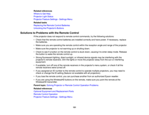 Page 151

151
Related
references
 Where
toGet Help
 Projector
LightStatus
 Projector
FeatureSettings -Settings Menu
 Related
tasks
 Replacing
theRemote ControlBatteries
 Unlocking
theProjector s Buttons
 Solutions
toProblems withtheRemote Control
 If
the projector doesnotrespond toremote controlcommands, trythe following solutions:
 •
Check thattheremote controlbatteries areinstalled correctly andhave power. Ifnecessary, replace
 the
batteries.
 •
Make sureyouareoperating theremote controlwithinthereception...