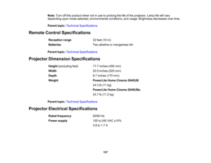 Page 157

157
Note:
Turnoffthis product whennotinuse toprolong thelifeofthe projector. Lamplifewill vary
 depending
uponmode selected, environmental conditions,andusage. Brightness decreasesovertime.
 Parent
topic:Technical Specifications
 Remote
ControlSpecifications
 Reception
range
 32
feet (10m)
 Batteries
 Two
alkaline ormanganese AA
 Parent
topic:Technical Specifications
 Projector
Dimension Specifications
 Height
(excluding feet)
 17.7
inches (450mm)
 Width
 20.5
inches (520mm)
 Depth
 6.7
inches (170mm)...