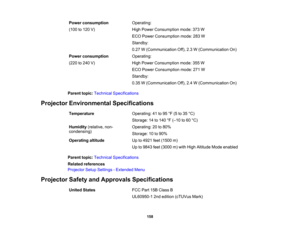 Page 158

158
Power
consumption
 (100
to120 V)
 Operating:

High
Power Consumption mode:373W
 ECO
Power Consumption mode:283W
 Standby:

0.27
W(Communication Off),2.3W(Communication On)
 Power
consumption
 (220
to240 V)
 Operating:

High
Power Consumption mode:355W
 ECO
Power Consumption mode:271W
 Standby:

0.35
W(Communication Off),2.4W(Communication On)
 Parent
topic:Technical Specifications
 Projector
Environmental Specifications
 Temperature
 Operating:
41to95 °F (5 to35 °C)
 Storage:
14to140 °F (– 10 to60...