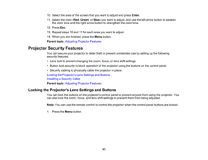 Page 83

83
10.
Select thearea ofthe screen thatyouwant toadjust andpress Enter.
 11.
Select thecolor (Red ,Green ,or Blue )you want toadjust, andusetheleftarrow button toweaken
 the
color toneandtheright arrow button tostrengthen thecolor tone.
 12.
Press Esc.
 13.
Repeat steps10and 11for each areayouwant toadjust.
 14.
When youarefinished, presstheMenu button.
 Parent
topic:Adjusting ProjectorFeatures
 Projector
SecurityFeatures
 You
cansecure yourprojector todeter theftorprevent unintended usebysetting upthe...