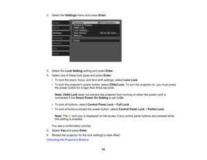 Page 84

84
2.
Select theSettings menuandpress Enter.
 3.
Select theLock Setting settingandpress Enter.
 4.
Select oneofthese locktypes andpress Enter:
 •
To lock thezoom, focus,andlens shiftsettings, selectLensLock.
 •
To lock theprojectors powerbutton, selectChildLock.To turn theprojector on,you must press
 the
power button forlonger thanthree seconds.
 Note:
ChildLockdoesnotprevent theprojector fromturning onwhen thepower cordis
 connected
ifthe Direct Power OnSetting isset toOn .
 •
To lock allbuttons,...