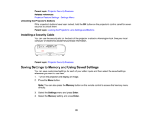 Page 85

85
Parent
topic:Projector SecurityFeatures
 Related
references
 Projector
FeatureSettings -Settings Menu
 Unlocking
theProjector s Buttons
 If
the projectors buttonshavebeen locked, holdtheOK button onthe projectors controlpanelforseven
 seconds
tounlock them.
 Parent
topic:Locking theProjector s Lens Settings andButtons
 Installing
aSecurity Cable
 You
canusethesecurity slotonthe back ofthe projector toattach aKensington lock.Seeyour local
 computer
orelectronics dealerforpurchase information....