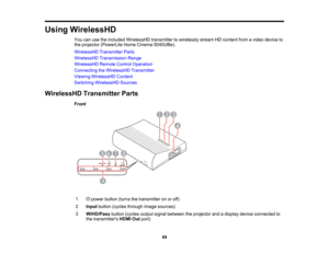 Page 89

89
Using
WirelessHD
 You
canusetheincluded WirelessHD transmittertowirelessly streamHDcontent fromavideo device to
 the
projector (PowerLite HomeCinema 5040UBe).
 WirelessHD
TransmitterParts
 WirelessHD
Transmission Range
 WirelessHD
RemoteControlOperation
 Connecting
theWirelessHD Transmitter
 Viewing
WirelessHD Content
 Switching
WirelessHD Sources
 WirelessHD
TransmitterParts
 Front

1

power
button (turnsthetransmitter onoroff)
 2
 Input
button (cycles through imagesources)
 3
 WiHD/Pass...