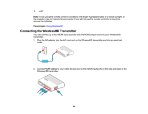 Page 94

94
3
 ±
40 °
 Note:
Avoidusingtheremote controlinconditions withbright fluorescent lightsorindirect sunlight, or
 the
projector maynotrespond tocommands. Ifyou willnot use theremote controlforalong time,
 remove
thebatteries.
 Parent
topic:UsingWirelessHD
 Connecting
theWirelessHD Transmitter
 You
canconnect uptofour HDMI inputsources andoneHDMI output source toyour WirelessHD
 transmitter.

1.
Plug theACadapter intotheACinput portonthe WirelessHD transmitterandintoanelectrical
 outlet.

2.
Connect...