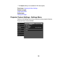 Page 108

108
•
The Aspect settingisnot available forHD video signals.
 Parent
topic:Adjusting theMenu Settings
 Related
concepts
 Image
Aspect Ratio
 Related
tasks
 Viewing
3DImages
 Projector
FeatureSettings -Settings Menu
 Options
onthe Settings menuletyou customize variousprojector features.
 PowerLite
HomeCinema 5040UB: 