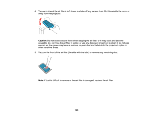 Page 126

126
4.
Tap each sideofthe airfilter 4to 5times toshake offany excess dust.Dothis outside theroom or
 away
fromtheprojector.
 Caution:
Donot use excessive forcewhen tapping theairfilter, oritmay crack andbecome
 unusable.
Donot rinse theairfilter inwater, oruse anydetergent orsolvent toclean it.Do not use
 canned
air;the gases mayleave aresidue, orpush dustanddebris intotheprojectors opticsor
 other
sensitive areas.
 5.
Vacuum thefront ofthe airfilter (theside withthetabs) toremove anyremaining dust....