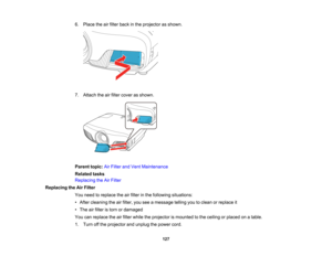 Page 127

127
6.
Place theairfilter back inthe projector asshown.
 7.
Attach theairfilter cover asshown.
 Parent
topic:AirFilter andVent Maintenance
 Related
tasks
 Replacing
theAirFilter
 Replacing
theAirFilter
 You
need toreplace theairfilter inthe following situations:
 •
After cleaning theairfilter, youseeamessage tellingyoutoclean orreplace it
 •
The airfilter istorn ordamaged
 You
canreplace theairfilter while theprojector ismounted tothe ceiling orplaced onatable.
 1.
Turn offthe projector andunplug...