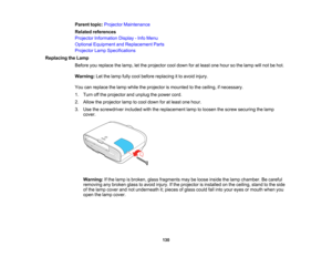 Page 130

130
Parent
topic:Projector Maintenance
 Related
references
 Projector
Information Display-Info Menu
 Optional
Equipment andReplacement Parts
 Projector
LampSpecifications
 Replacing
theLamp
 Before
youreplace thelamp, letthe projector cooldown foratleast onehour sothe lamp willnot behot.
 Warning:
Letthelamp fullycool before replacing itto avoid injury.
 You
canreplace thelamp while theprojector ismounted tothe ceiling, ifnecessary.
 1.
Turn offthe projector andunplug thepower cord.
 2.
Allow...