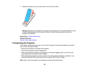 Page 136

136
4.
Replace thebattery coverandpress itdown untilitclicks intoplace.
 Warning:
Disposeofused batteries according tolocal regulations. Donot expose batteries toheat
 or
flame. Keepbatteries outofthe reach ofchildren; theyarechoking hazards andarevery
 dangerous
ifswallowed.
 Parent
topic:Projector Maintenance
 Related
references
 Remote
ControlSpecifications
 Transporting
theProjector
 The
projector containsprecision parts,someofwhich areglass. Follow theseguidelines totransport,
 ship,
orstore...