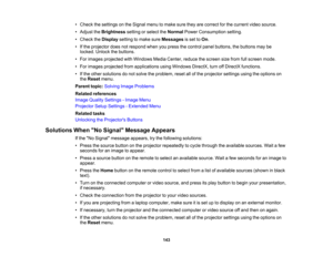 Page 143

143
•
Check thesettings onthe Signal menutomake suretheyarecorrect forthe current videosource.
 •
Adjust theBrightness settingorselect theNormal PowerConsumption setting.
 •
Check theDisplay settingtomake sureMessages isset toOn .
 •
Ifthe projector doesnotrespond whenyoupress thecontrol panelbuttons, thebuttons maybe
 locked.
Unlockthebuttons.
 •
For images projected withWindows MediaCenter, reducethescreen sizefrom fullscreen mode.
 •
For images projected fromapplications usingWindows...