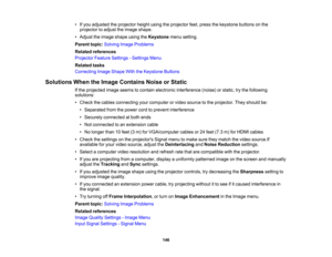 Page 146

146
•
Ifyou adjusted theprojector heightusingtheprojector feet,press thekeystone buttonsonthe
 projector
toadjust theimage shape.
 •
Adjust theimage shape usingtheKeystone menusetting.
 Parent
topic:Solving ImageProblems
 Related
references
 Projector
FeatureSettings -Settings Menu
 Related
tasks
 Correcting
ImageShape WiththeKeystone Buttons
 Solutions
WhentheImage Contains NoiseorStatic
 If
the projected imageseems tocontain electronic interference (noise)orstatic, trythe following
 solutions:

•...