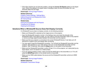 Page 149

149
•
Ifthe other solutions donot solve theproblem, changetheInverse 3DGlasses settingonthe Signal
 menu.
Return thesetting toits original valueifchanging itdoes notsolve theproblem asitcan
 adversely
affectthe3Dimage.
 Parent
topic:Solving ImageProblems
 Related
references
 Projector
FeatureSettings -Settings Menu
 Optional
Equipment andReplacement Parts
 3D
Viewing Range
 Related
tasks
 Pairing
the3DGlasses withtheProjector
 Charging
the3DGlasses
 Cleaning
the3DGlasses
 Solutions
WhenaWirelessHD...