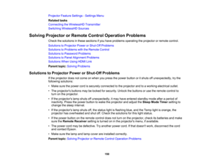 Page 150

150
Projector
FeatureSettings -Settings Menu
 Related
tasks
 Connecting
theWirelessHD Transmitter
 Switching
WirelessHD Sources
 Solving
Projector orRemote ControlOperation Problems
 Check
thesolutions inthese sections ifyou have problems operating theprojector orremote control.
 Solutions
toProjector PowerorShut-Off Problems
 Solutions
toProblems withtheRemote Control
 Solutions
toPassword Problems
 Solutions
toPanel Alignment Problems
 Solutions
WhenUsingHDMILink
 Parent
topic:Solving Problems...