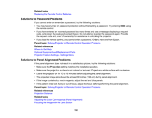 Page 152

152
Related
tasks
 Replacing
theRemote ControlBatteries
 Solutions
toPassword Problems
 If
you cannot enterorremember apassword, trythe following solutions:
 •
You may have turned onpassword protection withoutfirstsetting apassword. Tryentering 0000using
 the
remote control.
 •
Ifyou have entered anincorrect password toomany timesandseeamessage displaying arequest
 code,
writedown thecode andcontact Epson.Donot attempt toenter thepassword again.Provide
 the
request codeandproof ofownership...