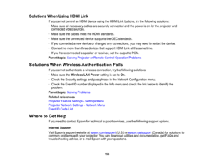 Page 153

153
Solutions
WhenUsing HDMILink
 If
you cannot controlanHDMI device usingtheHDMI Linkbuttons, trythe following solutions:
 •
Make sureallnecessary cablesaresecurely connected andthepower ison for the projector and
 connected
videosources.
 •
Make surethecables meettheHDMI standards.
 •
Make suretheconnected devicesupports theCEC standards.
 •
Ifyou connected anew device orchanged anyconnections, youmay need torestart thedevice.
 •
Connect nomore thanthree devices thatsupport HDMILinkatthe same time....