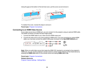 Page 30

30
Using
thegaps atthe bottom ofthe terminal cover,pullthecover outand remove it.
 To
reattach thecover, reverse thesteps toremove it.
 Parent
topic:Projector Connections
 Connecting
toan HDMI Video Source
 If
your video source hasanHDMI port,youcanconnect itto the projector usinganoptional HDMIcable.
 The
HDMI connection providesthebest image quality.
 1.
Connect theHDMI cabletoyour video sources HDMIoutput port.
 2.
Connect theother endtoone ofthe projectors HDMIports.Ifyou areconnecting anoptical...