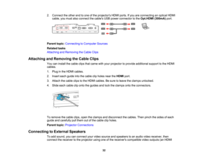 Page 32

32
2.
Connect theother endtoone ofthe projectors HDMIports.Ifyou areconnecting anoptical HDMI
 cable,
youmust alsoconnect thecables USBpower connector tothe Opt.HDMI (300mA)port.
 Parent
topic:Connecting toComputer Sources
 Related
tasks
 Attaching
andRemoving theCable Clips
 Attaching
andRemoving theCable Clips
 You
caninstall thecable clipsthatcame withyour projector toprovide additional supporttothe HDMI
 cables.

1.
Plug inthe HDMI cables.
 2.
Insert eachguide intothecable clipholes neartheHDMI...