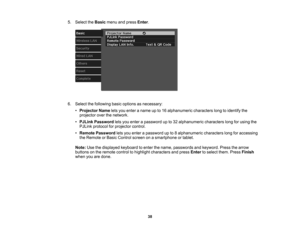 Page 38

38
5.
Select theBasic menuandpress Enter.
 6.
Select thefollowing basicoptions asnecessary:
 •
Projector Nameletsyou enter aname upto16 alphanumeric characterslongtoidentify the
 projector
overthenetwork.
 •
PJLink Password letsyou enter apassword upto32 alphanumeric characterslongforusing the
 PJLink
protocol forprojector control.
 •
Remote Password letsyou enter apassword upto8alphanumeric characterslongforaccessing
 the
Remote orBasic Control screenonasmartphone ortablet.
 Note:
Usethedisplayed...