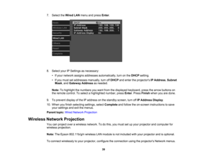 Page 39

39
7.
Select theWired LANmenu andpress Enter.
 8.
Select yourIPSettings asnecessary:
 •
Ifyour network assignsaddresses automatically, turnonthe DHCP setting.
 •
Ifyou must setaddresses manually,turnoffDHCP andenter theprojectors IPAddress ,Subnet
 Mask
,and Gateway Addressasneeded.
 Note:
Tohighlight thenumbers youwant fromthedisplayed keyboard, pressthearrow buttons on
 the
remote control. Toselect ahighlighted number,pressEnter.Press Finish whenyouaredone.
 9.
Toprevent displayofthe IPaddress onthe...