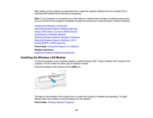 Page 40

40
After
setting upthe projector asdescribed here,install thenetwork software fromtheincluded CDor
 download
thesoftware andmanuals asnecessary.
 Note:
Ifyour projector isconnected viaaLAN cable toanetwork thatincludes awireless accesspoint,
 you
canconnect tothe projector wirelessly throughtheaccess pointusing theEpson network software.
 Installing
theWireless LANModule
 Selecting
WirelessNetworkSettingsManually
 Using
aQR Code toConnect aMobile Device
 Searching
foraWireless Network
 Selecting...