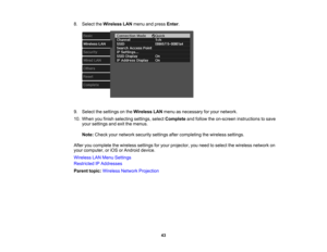 Page 43

43
8.
Select theWireless LANmenu andpress Enter.
 9.
Select thesettings onthe Wireless LANmenu asnecessary foryour network.
 10.
When youfinish selecting settings,selectComplete andfollow theon-screen instructions tosave
 your
settings andexitthemenus.
 Note:
Check yournetwork securitysettingsaftercompleting thewireless settings.
 After
youcomplete thewireless settingsforyour projector, youneed toselect thewireless networkon
 your
computer ,or iOS orAndroid device.
 Wireless
LANMenu Settings...