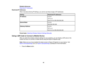 Page 45

45
Related
references
 Restricted
IPAddresses
 Restricted
IPAddresses
 When
manually enteringIPSettings, youcannot usethese ranges ofIP addresses:
 Setting
 Restricted
IPaddresses
 IP
Address
 0.0.0.0

127.x.x.x

224.0.0.0
to255.255.255.255
 Subnet
Mask
 0.0.0.0

255.255.255.255

Gateway
Address
 0.0.0.0

197.x.x.x

224.0.0.0
to255.255.255.255
 Parent
topic:Selecting WirelessNetworkSettingsManually
 Using
aQR Code toConnect aMobile Device
 After
youselect thewireless networksettingsforyour projector,...