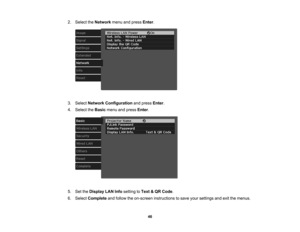 Page 46

46
2.
Select theNetwork menuandpress Enter.
 3.
Select Network Configuration andpress Enter.
 4.
Select theBasic menuandpress Enter.
 5.
SettheDisplay LANInfosetting toText &QR Code .
 6.
Select Complete andfollow theon-screen instructions tosave yoursettings andexitthemenus. 