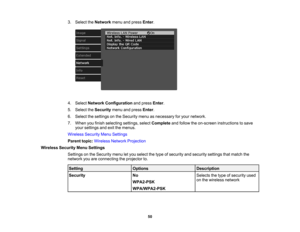 Page 50

50
3.
Select theNetwork menuandpress Enter.
 4.
Select Network Configuration andpress Enter.
 5.
Select theSecurity menuandpress Enter.
 6.
Select thesettings onthe Security menuasnecessary foryour network.
 7.
When youfinish selecting settings,selectComplete andfollow theon-screen instructions tosave
 your
settings andexitthemenus.
 Wireless
SecurityMenuSettings
 Parent
topic:Wireless NetworkProjection
 Wireless
SecurityMenuSettings
 Settings
onthe Security menuletyou select thetype ofsecurity...