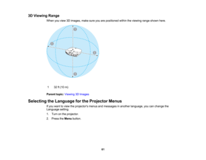 Page 61

61
3D
Viewing Range
 When
youview 3Dimages, makesureyouarepositioned withintheviewing rangeshown here.
 1
 32
ft(10 m)
 Parent
topic:Viewing 3DImages
 Selecting
theLanguage forthe Projector Menus
 If
you want toview theprojectors menusandmessages inanother language, youcanchange the
 Language
setting.
 1.
Turn onthe projector.
 2.
Press theMenu button.  