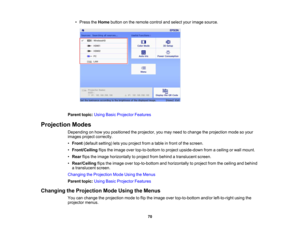 Page 70

70
•
Press theHome button onthe remote controlandselect yourimage source.
 Parent
topic:UsingBasicProjector Features
 Projection
Modes
 Depending
onhow youpositioned theprojector, youmay need tochange theprojection modesoyour
 images
projectcorrectly.
 •
Front (default setting)letsyou project fromatable infront ofthe screen.
 •
Front/Ceiling flipstheimage overtop-to-bottom toproject upside-down fromaceiling orwall mount.
 •
Rear flipstheimage horizontally toproject frombehind atranslucent screen.
 •...