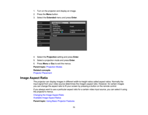 Page 71

71
1.
Turn onthe projector anddisplay animage.
 2.
Press theMenu button.
 3.
Select theExtended menuandpress Enter.
 4.
Select theProjection settingandpress Enter.
 5.
Select aprojection modeandpress Enter.
 6.
Press Menu orEsc toexit themenus.
 Parent
topic:Projection Modes
 Related
concepts
 Projector
Placement
 Image
Aspect Ratio
 The
projector candisplay images indifferent width-to-height ratioscalled aspect ratios.Normally the
 input
signal fromyourvideo source determines theimages...