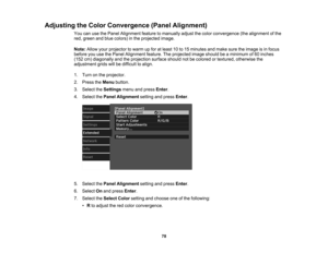 Page 78

78
Adjusting
theColor Convergence (PanelAlignment)
 You
canusethePanel Alignment featuretomanually adjustthecolor convergence (thealignment ofthe
 red,
green andblue colors) inthe projected image.
 Note:
Allowyourprojector towarm upfor atleast 10to15 minutes andmake suretheimage isin focus
 before
youusethePanel Alignment feature.Theprojected imageshould beaminimum of60 inches
 (152
cm)diagonally andtheprojection surfaceshouldnotbecolored ortextured, otherwise the
 adjustment
gridswillbedifficult...