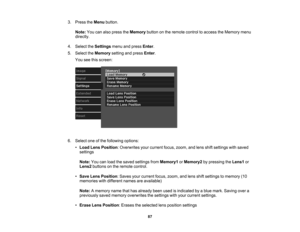 Page 87

87
3.
Press theMenu button.
 Note:
Youcanalso press theMemory buttononthe remote controltoaccess theMemory menu
 directly.

4.
Select theSettings menuandpress Enter.
 5.
Select theMemory settingandpress Enter.
 You
seethisscreen:
 6.
Select oneofthe following options:
 •
Load LensPosition :Overwrites yourcurrent focus,zoom, andlens shiftsettings withsaved
 settings

Note:
Youcanload thesaved settings fromMemory1 orMemory2 bypressing theLens1 or
 Lens2
buttons onthe remote control.
 •
Save LensPosition...