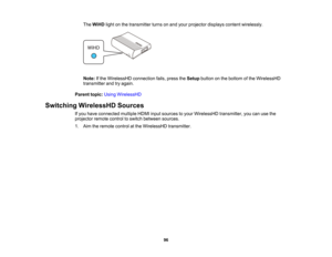 Page 96

96
The
WiHD lightonthe transmitter turnsonand your projector displayscontentwirelessly.
 Note:
Ifthe WirelessHD connectionfails,press theSetup button onthe bottom ofthe WirelessHD
 transmitter
andtryagain.
 Parent
topic:UsingWirelessHD
 Switching
WirelessHD Sources
 If
you have connected multipleHDMIinputsources toyour WirelessHD transmitter,youcanusethe
 projector
remotecontroltoswitch between sources.
 1.
Aim theremote controlatthe WirelessHD transmitter.  