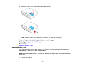Page 122

122
9.
Replace thelamp cover andtighten thescrew tosecure it.
 Note:
Besure thelamp cover issecurely installedorthe lamp willnot come on.
 Reset
thelamp timer tozero tokeep trackofthe new lamps usage.
 Parent
topic:Projector LampMaintenance
 Related
tasks
 Resetting
theLamp Timer
 Resetting
theLamp Timer
 You
must reset thelamp timer afterreplacing theprojectors lamptoclear thelamp replacement
 message
andtokeep trackoflamp usage correctly.
 Note:
Donot reset thelamp timer ifyou have notreplaced...
