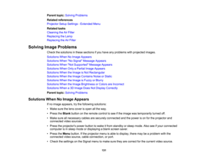 Page 131

131
Parent
topic:Solving Problems
 Related
references
 Projector
SetupSettings -Extended Menu
 Related
tasks
 Cleaning
theAirFilter
 Replacing
theLamp
 Replacing
theAirFilter
 Solving
ImageProblems
 Check
thesolutions inthese sections ifyou have anyproblems withprojected images.
 Solutions
WhenNoImage Appears
 Solutions
WhenNo Signal Message Appears
 Solutions
WhenNot Supported Message Appears
 Solutions
WhenOnlyaPartial ImageAppears
 Solutions
WhentheImage isNot Rectangular
 Solutions
WhentheImage...