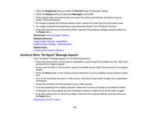 Page 132

132
•
Adjust theBrightness settingorselect theNormal PowerConsumption setting.
 •
Check theDisplay settingtomake sureMessages isset toOn .
 •
Ifthe projector doesnotrespond whenyoupress thecontrol panelbuttons, thebuttons maybe
 locked.
Unlockthebuttons.
 •
For images projected withWindows MediaCenter, reducethescreen sizefrom fullscreen mode.
 •
For images projected fromapplications usingWindows DirectX,turnoffDirectX functions.
 •
Ifthe other solutions donot solve theproblem, resetallofthe projector...