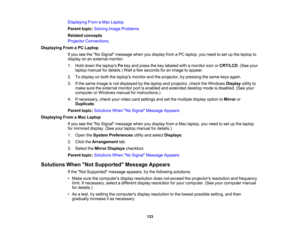 Page 133

133
Displaying
FromaMac Laptop
 Parent
topic:Solving ImageProblems
 Related
concepts
 Projector
Connections
 Displaying
FromaPC Laptop
 If
you seetheNo Signal message whenyoudisplay fromaPC laptop, youneed toset upthe laptop to
 display
onanexternal monitor.
 1.
Hold down thelaptops Fnkey and press thekey labeled withamonitor iconorCRT/LCD .(See your
 laptop
manual fordetails.) Waitafew seconds foranimage toappear.
 2.
Todisplay onboth thelaptops monitorandtheprojector, trypressing thesame keysagain....