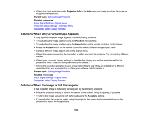 Page 134

134
•
Check theinput resolution underProjector Infointhe Info menu andmake surethattheprojector
 supports
thatresolution.
 Parent
topic:Solving ImageProblems
 Related
references
 Input
Signal Settings -Signal Menu
 Projector
SetupSettings -Extended Menu
 Supported
VideoDisplay Formats
 Solutions
WhenOnlyaPartial ImageAppears
 If
only apartial computer imageappears, trythe following solutions:
 •
Try adjusting theimage position usingthePosition menusetting.
 •
Try adjusting theimage position...