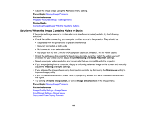 Page 135

135
•
Adjust theimage shape usingtheKeystone menusetting.
 Parent
topic:Solving ImageProblems
 Related
references
 Projector
FeatureSettings -Settings Menu
 Related
tasks
 Correcting
ImageShape WiththeKeystone Buttons
 Solutions
WhentheImage Contains NoiseorStatic
 If
the projected imageseems tocontain electronic interference (noise)orstatic, trythe following
 solutions:

•
Check thecables connecting yourcomputer orvideo source tothe projector. Theyshould be:
 •
Separated fromthepower cordtoprevent...