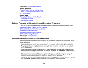 Page 138

138
Parent
topic:Solving ImageProblems
 Related
references
 Projector
FeatureSettings -Settings Menu
 Optional
Equipment andReplacement Parts
 3D
Viewing Range
 Related
tasks
 Pairing
the3DGlasses withtheProjector
 Charging
the3DGlasses
 Cleaning
the3DGlasses
 Solving
Projector orRemote ControlOperation Problems
 Check
thesolutions inthese sections ifyou have problems operating theprojector orremote control.
 Solutions
toProjector PowerorShut-Off Problems
 Solutions
toProblems withtheRemote Control...