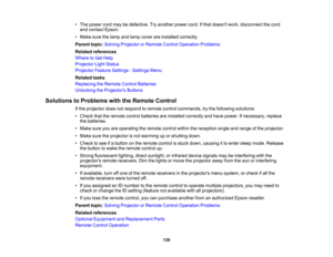 Page 139

139
•
The power cordmaybedefective. Tryanother powercord.Ifthat doesnt work,disconnect thecord
 and
contact Epson.
 •
Make surethelamp andlamp cover areinstalled correctly.
 Parent
topic:Solving Projector orRemote ControlOperation Problems
 Related
references
 Where
toGet Help
 Projector
LightStatus
 Projector
FeatureSettings -Settings Menu
 Related
tasks
 Replacing
theRemote ControlBatteries
 Unlocking
theProjector s Buttons
 Solutions
toProblems withtheRemote Control
 If
the projector doesnotrespond...