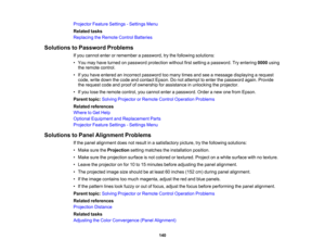 Page 140

140
Projector
FeatureSettings -Settings Menu
 Related
tasks
 Replacing
theRemote ControlBatteries
 Solutions
toPassword Problems
 If
you cannot enterorremember apassword, trythe following solutions:
 •
You may have turned onpassword protection withoutfirstsetting apassword. Tryentering 0000using
 the
remote control.
 •
Ifyou have entered anincorrect password toomany timesandseeamessage displaying arequest
 code,
writedown thecode andcontact Epson.Donot attempt toenter thepassword again.Provide
 the...